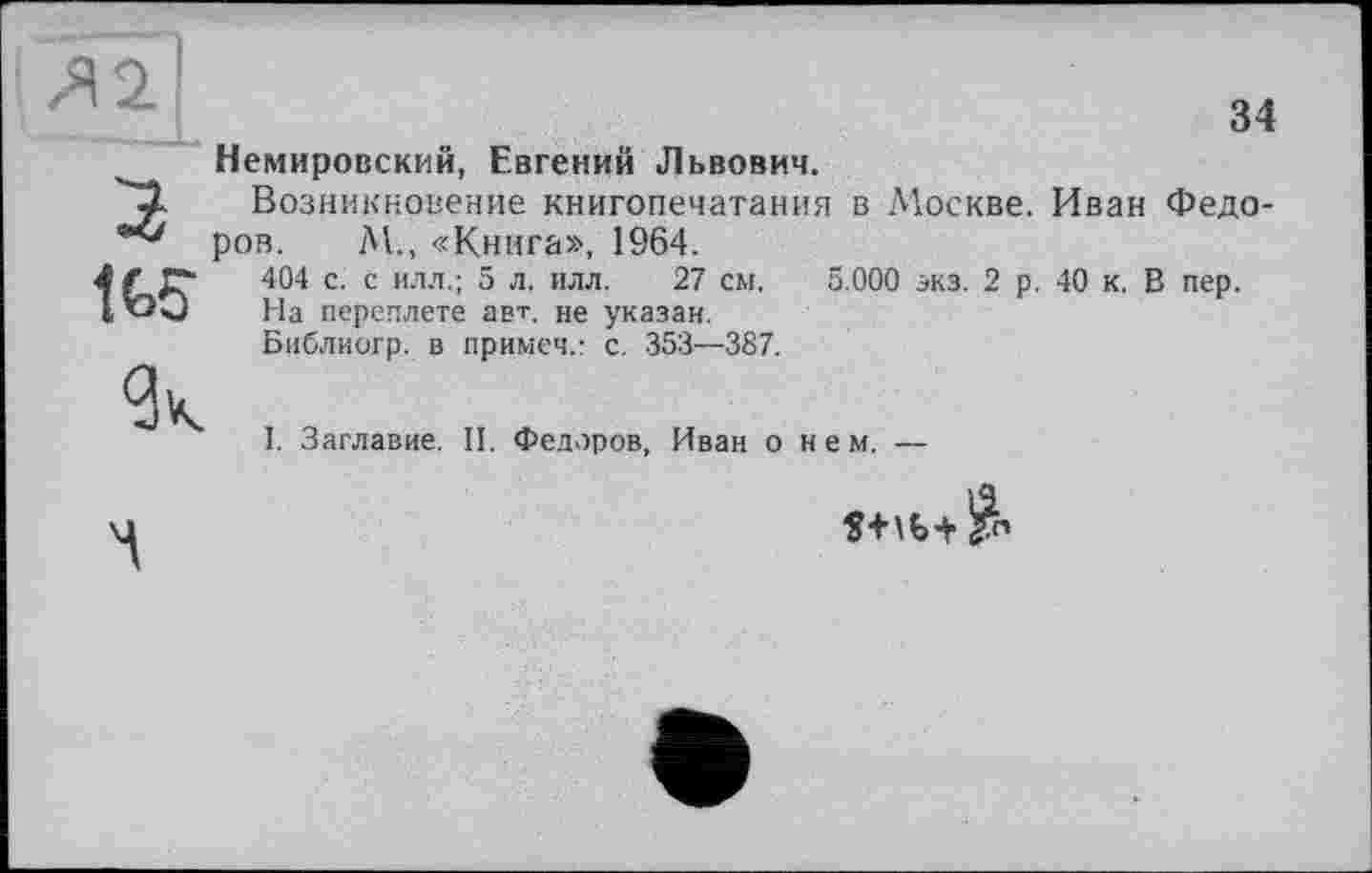 ﻿Немировский, Евгений Львович.
Возникновение книгопечатания в Москве. Иван Федоров. М., «Книга», 1964.
404 с. с илл.; 5 л. илл. 27 см. 5.000 экз. 2 р. 40 к. В пер.
На переплете авт. не указан.
Библиогр. в примеч,- с. 353—387.
I. Заглавие. II. Федоров, Иван о нем. —
В1